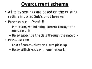 Overcurrent scheme
• All relay settings are based on the existing
setting in Joliet Sub’s pilot breaker
• Process bus -- Pass!!!!
– Per testing via injecting current through the
merging unit
– Relay subscribe the data through the network
• PRP -- Pass !!!!
– Lost of communication alarm picks up
– Relay still picks up with one network
 