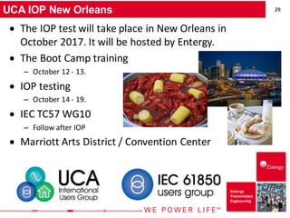 29
Entergy
Transmission
Engineering
UCA IOP New Orleans
• The IOP test will take place in New Orleans in
October 2017. It will be hosted by Entergy.
• The Boot Camp training
– October 12 - 13.
• IOP testing
– October 14 - 19.
• IEC TC57 WG10
– Follow after IOP
• Marriott Arts District / Convention Center
 