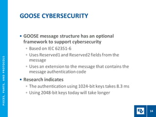 P
I
E
CE
S
,
P
A
R
T
S
,
A
N
D
P
R
O
T
O
CO
L
S
• GOOSE message structure has an optional
framework to support cybersecurity
• Based on IEC 62351-6
• Uses Reserved1and Reserved2fieldsfrom the
message
• Uses an extension to the message that contains the
message authentication code
• Research indicates
• The authentication using 1024-bit keys takes 8.3 ms
• Using 2048-bit keys today will take longer
GOOSE CYBERSECURITY
14
 