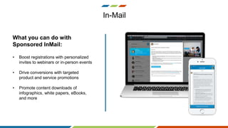 In-Mail
What you can do with
Sponsored InMail:
• Boost registrations with personalized
invites to webinars or in-person events
• Drive conversions with targeted
product and service promotions
• Promote content downloads of
infographics, white papers, eBooks,
and more
 