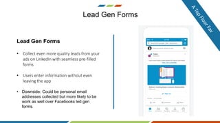 Lead Gen Forms
Lead Gen Forms
• Collect even more quality leads from your
ads on LinkedIn with seamless pre-filled
forms
• Users enter information without even
leaving the app
• Downside: Could be personal email
addresses collected but more likely to be
work as well over Facebooks led gen
forms.
 