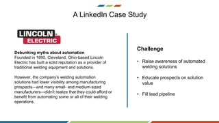 Debunking myths about automation
Founded in 1895, Cleveland, Ohio-based Lincoln
Electric has built a solid reputation as a provider of
traditional welding equipment and solutions.
However, the company’s welding automation
solutions had lower visibility among manufacturing
prospects—and many small- and medium-sized
manufacturers—didn’t realize that they could afford or
benefit from automating some or all of their welding
operations.
A LinkedIn Case Study
Challenge
• Raise awareness of automated
welding solutions
• Educate prospects on solution
value
• Fill lead pipeline
 