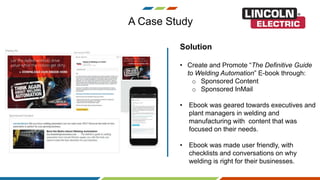 A Case Study
Solution
• Create and Promote “The Definitive Guide
to Welding Automation” E-book through:
o Sponsored Content
o Sponsored InMail
• Ebook was geared towards executives and
plant managers in welding and
manufacturing with content that was
focused on their needs.
• Ebook was made user friendly, with
checklists and conversations on why
welding is right for their businesses.
 