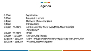 Agenda
8:00am Registration
8:30am Breakfast is served
8:40am Overview of meeting goals
8:45am Introductions
9:00am – 9:30am So You Think You Know Everything About LinkedIn
Advertising?
9:30am – 9:40am Break
9:40am – 10:10am Low Cost, Big Impact
10:10am – 11:00am Learn Through Others While Giving Back to the Community
11:00am – 11:30am Wrap Up, Networking time
 