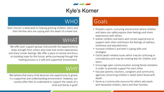 Kyle’s Korner
Kyle's Korner is dedicated to helping grieving children, teens and
their families who are coping with the death of a loved one.
WHO
We offer peer support groups that provide the opportunity to
draw strength from others who have had similar experiences
and share similar feelings. We offer a place to retreat and focus
on building hope for the future, while journeying through the
healing process in a safe and supportive environment.
WHAT
We believe that every child deserves the opportunity to grieve
in a supportive and understanding environment. However, our
society often fails to understand or support the needs of a
child and family in grief.
WHY
• Provide a warm, nurturing environment where children
and teens can safely express their feelings and share
experiences with others.
• Gather children and teens with similar experiences to
support each other and lessen the feelings of sadness,
loneliness and abandonment.
• Increase children's and teen's coping skills and
strategies.
• Clarify death-related issues which may be confusing or
contradictory and may be creating fear for children and
teens.
• Encourage open communication among family members
in order to promote support for each other.
• Educate parents, teachers, caregivers and community
agencies concerning children's needs when faced with
death.
• Serve as a community resource for others who work
with bereaved children, teens and their families.
Goals
 