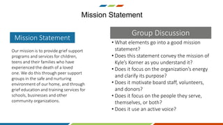 • What elements go into a good mission
statement?
• Does this statement convey the mission of
Kyle’s Korner as you understand it?
• Does it focus on the organization’s energy
and clarify its purpose?
• Does it motivate board staff, volunteers,
and donors?
• Does it focus on the people they serve,
themselves, or both?
• Does it use an active voice?
Mission Statement
Our mission is to provide grief support
programs and services for children,
teens and their families who have
experienced the death of a loved
one. We do this through peer support
groups in the safe and nurturing
environment of our home, and through
grief education and training services for
schools, businesses and other
community organizations.
Mission Statement
Group Discussion
 
