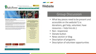 • What key pieces need to be present and
accessible on the website? (i.e.
donations, get help, volunteer, have
resources – help line etc.)
• Non- responsive
• Donate button
• News section or blog
• Description of programs
• Description of volunteer opportunities
Website
Group Discussion
 