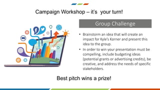 • Brainstorm an idea that will create an
impact for Kyle’s Korner and present this
idea to the group.
Campaign Workshop – it’s your turn!
Group Challenge
Best pitch wins a prize!
• In order to win your presentation must be
compelling, include budgeting ideas
(potential grants or advertising credits), be
creative, and address the needs of specific
stakeholders.
 