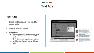 Text Ads
Text Ads:
• Create text based ads – no need for
design skills
• Sidebar Ads on LinkedIn
• Downside:
• Barely get clicks, but only pay per
click
• Only thumbnail size image option
• Mobile app doesn't show sidebar
ads
 