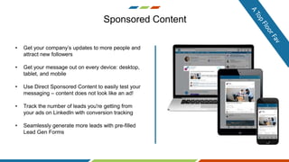 Sponsored Content
• Get your company’s updates to more people and
attract new followers
• Get your message out on every device: desktop,
tablet, and mobile
• Use Direct Sponsored Content to easily test your
messaging – content does not look like an ad!
• Track the number of leads you're getting from
your ads on LinkedIn with conversion tracking
• Seamlessly generate more leads with pre-filled
Lead Gen Forms
 