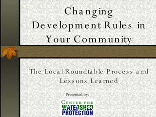 Changing Development Rules in Your Community The Local Roundtable Process and Lessons Learned Presented by: 