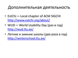 Дополнительная деятельность
• EstChi ─ Local chapter of ACM SIGCHI
http://www.estchi.org/about/
• WUD ─ World Usability Day (раз в год)
http://wud.tlu.ee/
• Летние и зимние школы (два раза в год)
http://winterschool.tlu.ee/
 