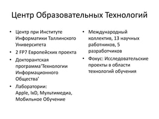 Центр Образовательных Технологий
• Центр при Институте
Информатики Таллинского
Университета
• 2 FP7 Европейских проекта
• Докторантская
программа‘Технологии
Информационного
Общества’
• Лаборатории:
Apple, IxD, Мультимедиа,
Мобильное Обучение
• Международный
коллектив, 13 научных
работников, 5
разработчиков
• Фокус: Исследовательские
проекты в области
технологий обучения
 