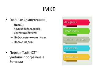 IMKE
• Главные компетенции:
– Дизайн
пользовательского
взаимодействия
– Цифровые экосистемы
– Новые медиа
• Первая “soft-ICT”
учебная программа в
Эстонии
 