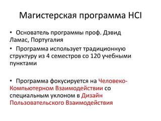 Магистерская программа HCI
• Основатель программы проф. Дэвид
Ламас, Португалия
• Программа использует традиционную
структуру из 4 семестров со 120 учебными
пунктами
• Программа фокусируется на Человеко-
Компьютерном Взаимодействии со
специальным уклоном в Дизайн
Пользовательского Взаимодействия
 
