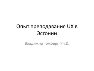 Опыт преподавания UX в
Эстонии
Владимир Томберг, Ph.D.
 