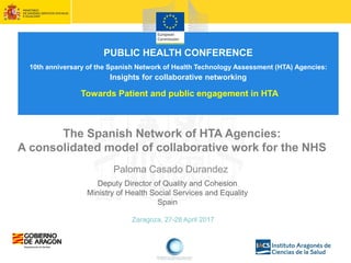 Zaragoza, 27-28 April 2017
The Spanish Network of HTA Agencies:
A consolidated model of collaborative work for the NHS
Paloma Casado Durandez
Deputy Director of Quality and Cohesion
Ministry of Health Social Services and Equality
Spain
PUBLIC HEALTH CONFERENCE
10th anniversary of the Spanish Network of Health Technology Assessment (HTA) Agencies:
Insights for collaborative networking
Towards Patient and public engagement in HTA
 