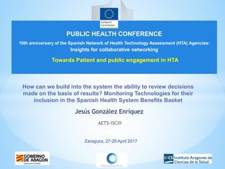 Zaragoza, 27-28 April 2017
How can we build into the system the ability to review decisions
made on the basis of results? Monitoring Technologies for their
inclusion in the Spanish Health System Benefits Basket
Jesús González Enríquez
AETS-ISCIII
PUBLIC HEALTH CONFERENCE
10th anniversary of the Spanish Network of Health Technology Assessment (HTA) Agencies:
Insights for collaborative networking
Towards Patient and public engagement in HTA
 
