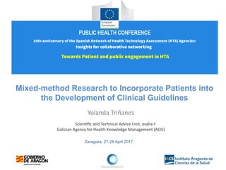 Zaragoza, 27-28 April 2017
Mixed-method Research to Incorporate Patients into
the Development of Clinical Guidelines
Yolanda Triñanes
Scientific and Technical Advice Unit, avalia-t
Galician Agency for Health Knowledge Management (ACIS)
PUBLIC HEALTH CONFERENCE
10th anniversary of the Spanish Network of Health Technology Assessment (HTA) Agencies:
Insights for collaborative networking
Towards Patient and public engagement in HTA
 