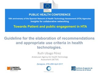 Zaragoza, 27th-28th April 2017
Guideline for the elaboration of recommendations
and appropriate use criteria in health
technologies.
Ruth Ubago Pérez
Andalusian Agency for Health Technology
Assessment (AETSA)
PUBLIC HEALTH CONFERENCE
10th anniversary of the Spanish Network of Health Technology Assessment (HTA) Agencies:
Insights for collaborative networking
Towards Patient and public engagement in HTA
 