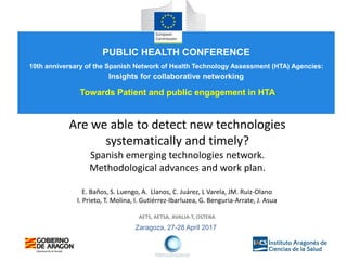 Zaragoza, 27-28 April 2017
Are we able to detect new technologies
systematically and timely?
Spanish emerging technologies network.
Methodological advances and work plan.
E. Baños, S. Luengo, A. Llanos, C. Juárez, L Varela, JM. Ruiz-Olano
I. Prieto, T. Molina, I. Gutiérrez-Ibarluzea, G. Benguria-Arrate, J. Asua
AETS, AETSA, AVALIA-T, OSTEBA
PUBLIC HEALTH CONFERENCE
10th anniversary of the Spanish Network of Health Technology Assessment (HTA) Agencies:
Insights for collaborative networking
Towards Patient and public engagement in HTA
 