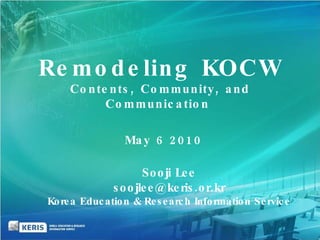 May 6 2010  Sooji Lee [email_address] Korea Education & Research Information Service Remodeling KOCW Contents, Community, and Communication  