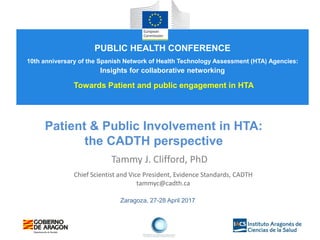 Zaragoza, 27-28 April 2017
Patient & Public Involvement in HTA:
the CADTH perspective
Tammy J. Clifford, PhD
Chief Scientist and Vice President, Evidence Standards, CADTH
tammyc@cadth.ca
PUBLIC HEALTH CONFERENCE
10th anniversary of the Spanish Network of Health Technology Assessment (HTA) Agencies:
Insights for collaborative networking
Towards Patient and public engagement in HTA
 