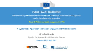 Zaragoza, 27-28 April 2017
A Systematic Approach to Patient Engagement WITH Patients
Nicholas Brooke
Founder The Synergist & PFMD Executive Director
PUBLIC HEALTH CONFERENCE
10th anniversary of the Spanish Network of Health Technology Assessment (HTA) Agencies:
Insights for collaborative networking
Towards Patient and public engagement in HTA
 