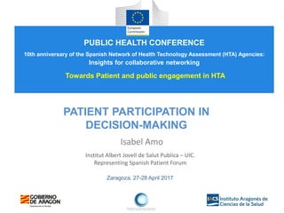 Zaragoza, 27-28 April 2017
PATIENT PARTICIPATION IN
DECISION-MAKING
Isabel Amo
Institut Albert Jovell de Salut Publica – UIC.
Representing Spanish Patient Forum
PUBLIC HEALTH CONFERENCE
10th anniversary of the Spanish Network of Health Technology Assessment (HTA) Agencies:
Insights for collaborative networking
Towards Patient and public engagement in HTA
 