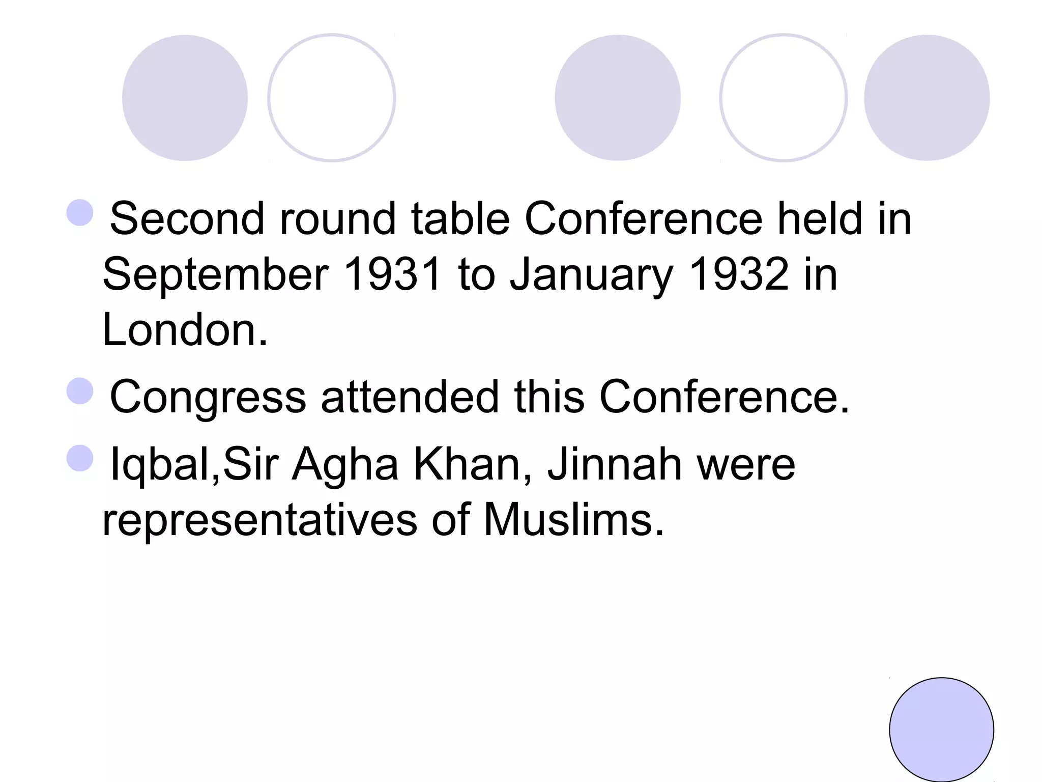 Second round table Conference held in
September 1931 to January 1932 in
London.
Congress attended this Conference.
Iqbal,Sir Agha Khan, Jinnah were
representatives of Muslims.
 