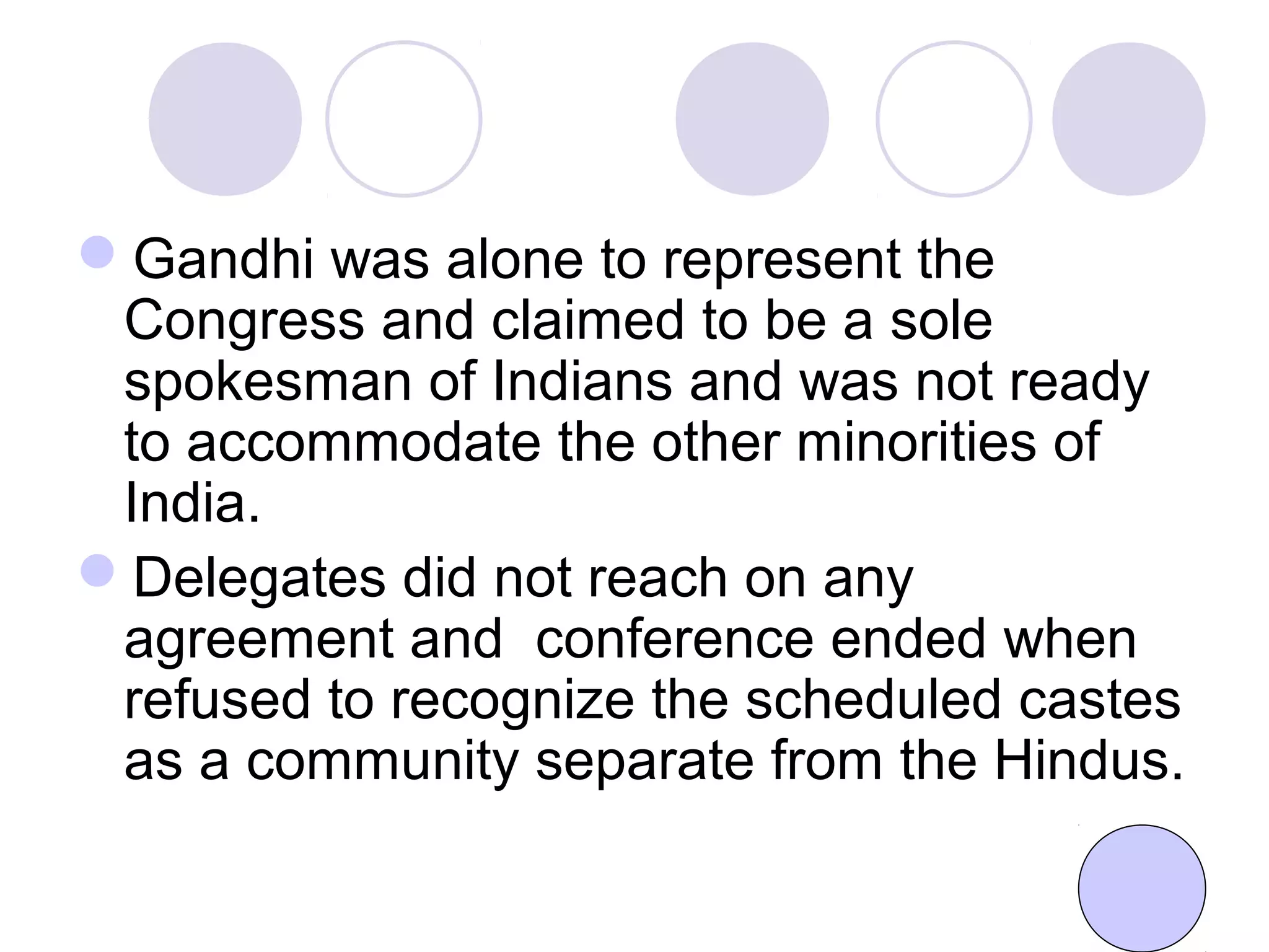 Gandhi was alone to represent the
Congress and claimed to be a sole
spokesman of Indians and was not ready
to accommodate the other minorities of
India.
Delegates did not reach on any
agreement and conference ended when
refused to recognize the scheduled castes
as a community separate from the Hindus.
 