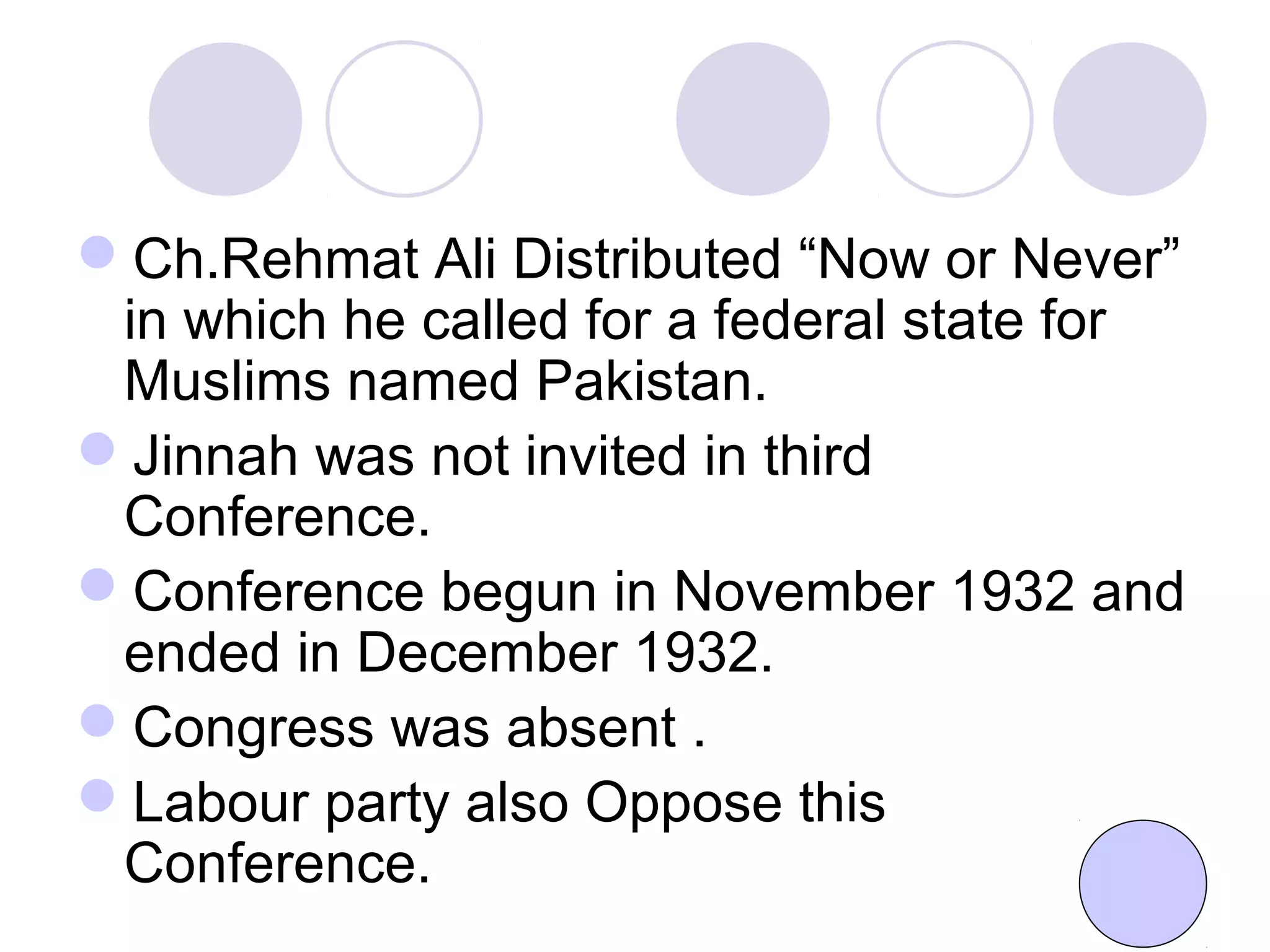 Ch.Rehmat Ali Distributed “Now or Never”
in which he called for a federal state for
Muslims named Pakistan.
Jinnah was not invited in third
Conference.
Conference begun in November 1932 and
ended in December 1932.
Congress was absent .
Labour party also Oppose this
Conference.
 