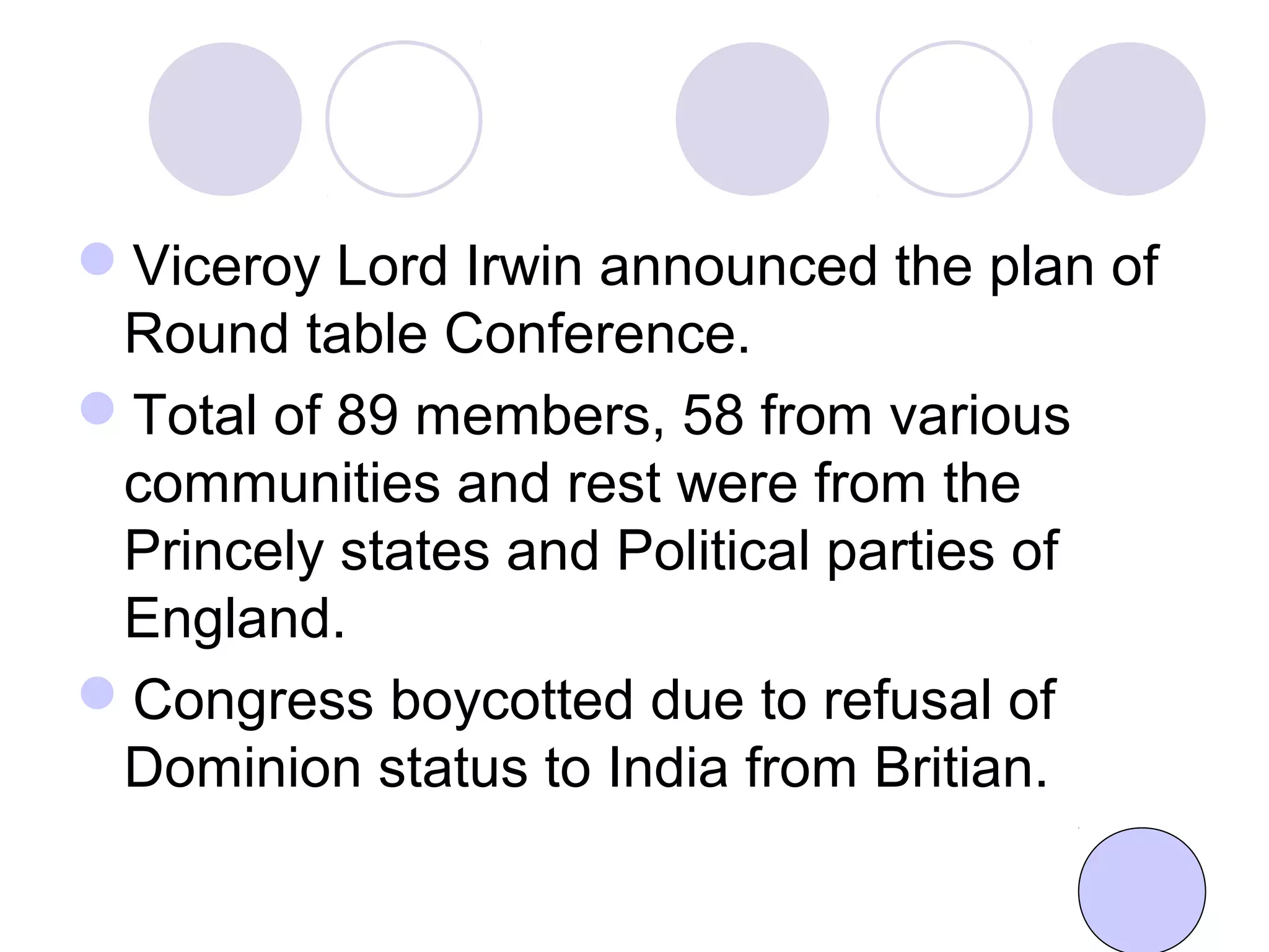 Viceroy Lord Irwin announced the plan of
Round table Conference.
Total of 89 members, 58 from various
communities and rest were from the
Princely states and Political parties of
England.
Congress boycotted due to refusal of
Dominion status to India from Britian.
 