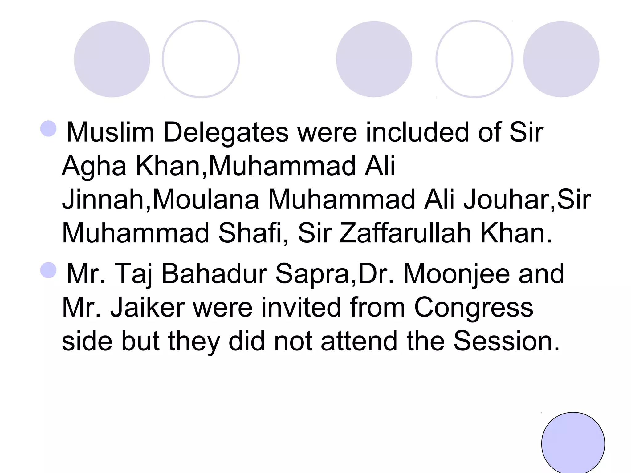 Muslim Delegates were included of Sir
Agha Khan,Muhammad Ali
Jinnah,Moulana Muhammad Ali Jouhar,Sir
Muhammad Shafi, Sir Zaffarullah Khan.
Mr. Taj Bahadur Sapra,Dr. Moonjee and
Mr. Jaiker were invited from Congress
side but they did not attend the Session.
 