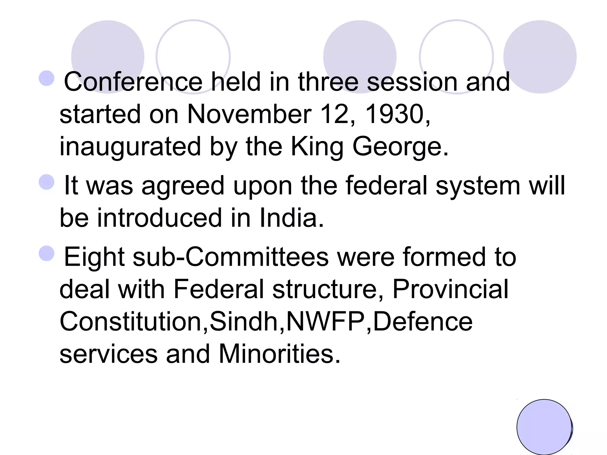 Conference held in three session and
started on November 12, 1930,
inaugurated by the King George.
It was agreed upon the federal system will
be introduced in India.
Eight sub-Committees were formed to
deal with Federal structure, Provincial
Constitution,Sindh,NWFP,Defence
services and Minorities.
 
