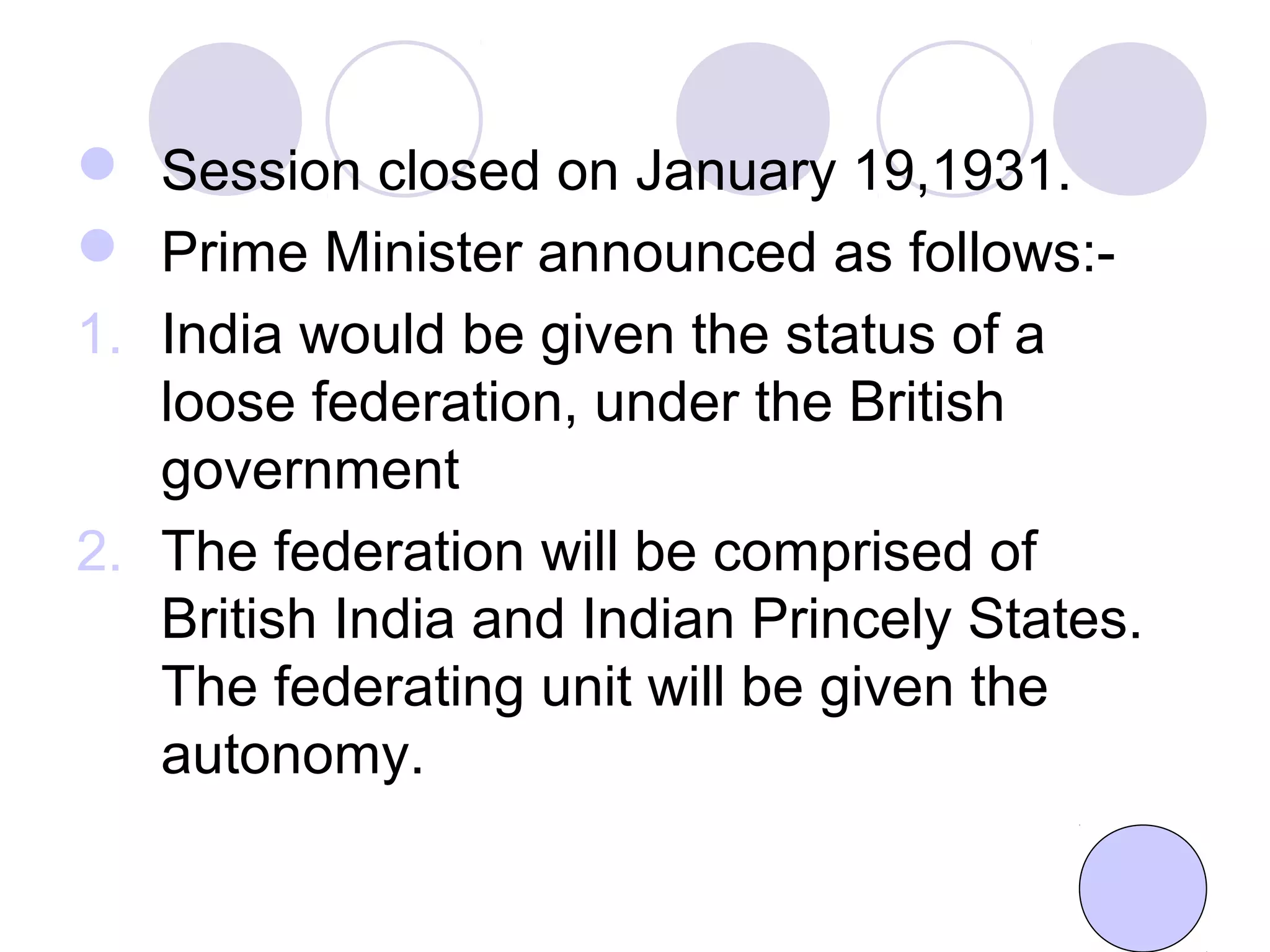  Session closed on January 19,1931.
 Prime Minister announced as follows:-
1. India would be given the status of a
loose federation, under the British
government
2. The federation will be comprised of
British India and Indian Princely States.
The federating unit will be given the
autonomy.
 