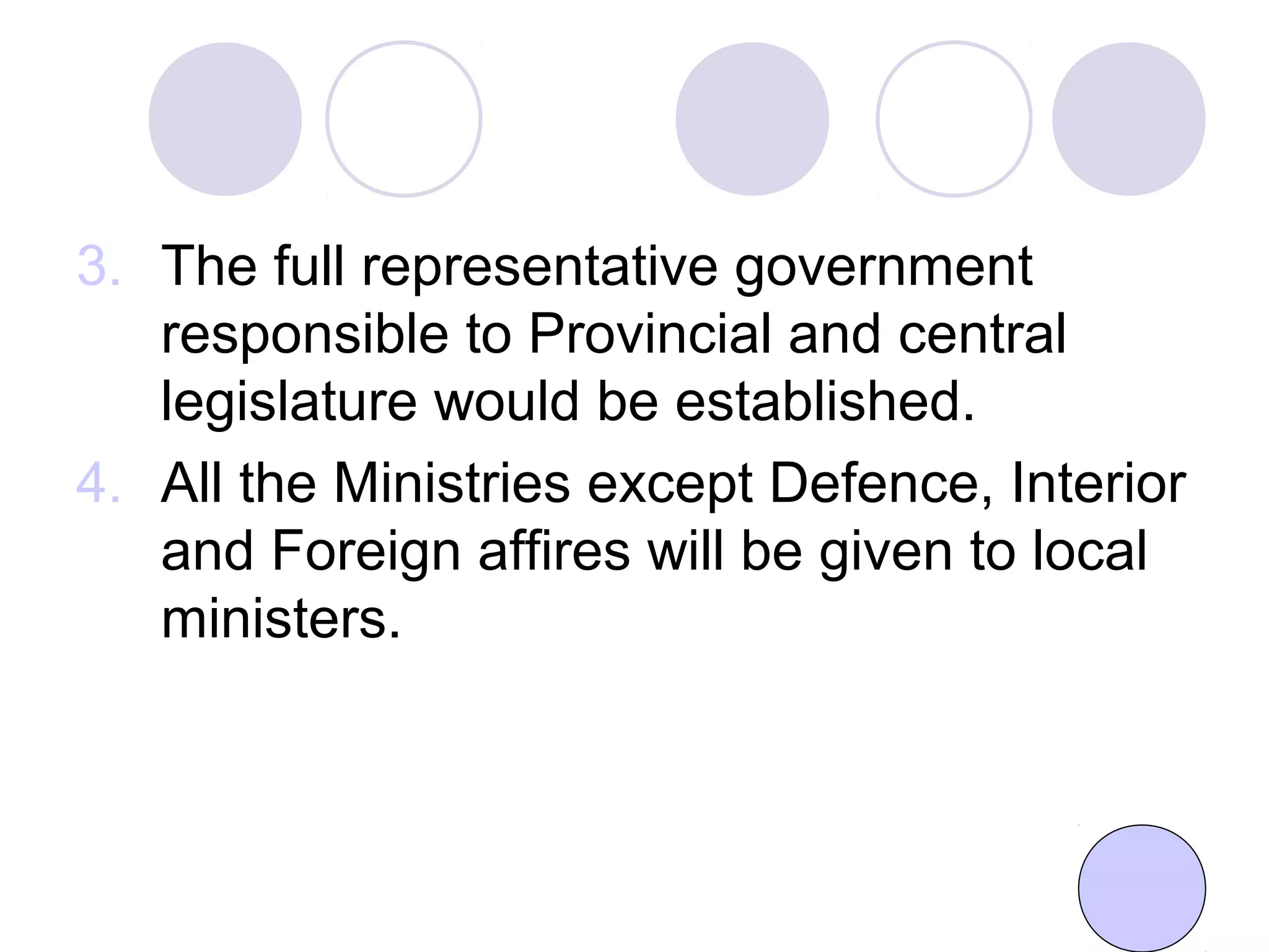 3. The full representative government
responsible to Provincial and central
legislature would be established.
4. All the Ministries except Defence, Interior
and Foreign affires will be given to local
ministers.
 
