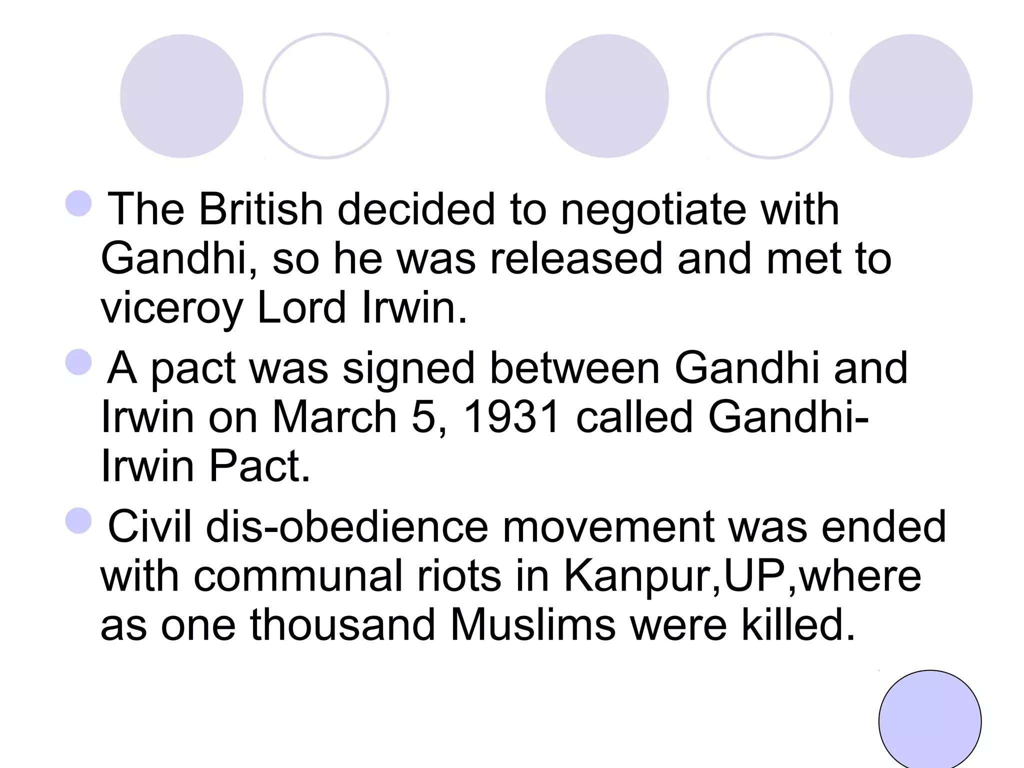 The British decided to negotiate with
Gandhi, so he was released and met to
viceroy Lord Irwin.
A pact was signed between Gandhi and
Irwin on March 5, 1931 called Gandhi-
Irwin Pact.
Civil dis-obedience movement was ended
with communal riots in Kanpur,UP,where
as one thousand Muslims were killed.
 
