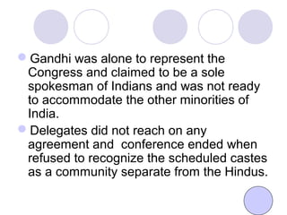 Gandhi was alone to represent the
Congress and claimed to be a sole
spokesman of Indians and was not ready
to accommodate the other minorities of
India.
Delegates did not reach on any
agreement and conference ended when
refused to recognize the scheduled castes
as a community separate from the Hindus.
 