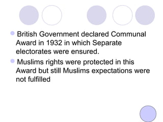 British Government declared Communal
Award in 1932 in which Separate
electorates were ensured.
Muslims rights were protected in this
Award but still Muslims expectations were
not fulfilled
 