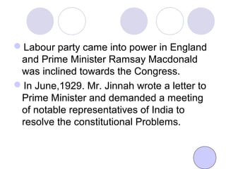 Labour party came into power in England
and Prime Minister Ramsay Macdonald
was inclined towards the Congress.
In June,1929. Mr. Jinnah wrote a letter to
Prime Minister and demanded a meeting
of notable representatives of India to
resolve the constitutional Problems.
 