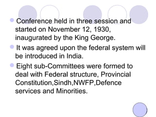 Conference held in three session and
started on November 12, 1930,
inaugurated by the King George.
It was agreed upon the federal system will
be introduced in India.
Eight sub-Committees were formed to
deal with Federal structure, Provincial
Constitution,Sindh,NWFP,Defence
services and Minorities.
 