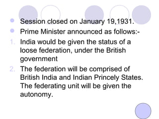  Session closed on January 19,1931.
 Prime Minister announced as follows:-
1. India would be given the status of a
loose federation, under the British
government
2. The federation will be comprised of
British India and Indian Princely States.
The federating unit will be given the
autonomy.
 