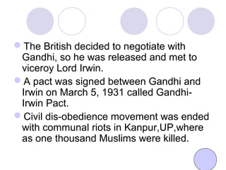 The British decided to negotiate with
Gandhi, so he was released and met to
viceroy Lord Irwin.
A pact was signed between Gandhi and
Irwin on March 5, 1931 called Gandhi-
Irwin Pact.
Civil dis-obedience movement was ended
with communal riots in Kanpur,UP,where
as one thousand Muslims were killed.
 