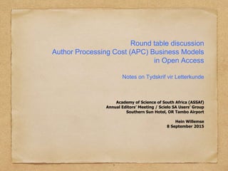 Round table discussion
Author Processing Cost (APC) Business Models
in Open Access
Notes on Tydskrif vir Letterkunde
Academy of Science of South Africa (ASSAf)
Annual Editors’ Meeting / Scielo SA Users’ Group
Southern Sun Hotel, OR Tambo Airport
Hein Willemse
8 September 2015
1
 