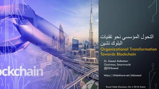 ‫تقنيات‬ ‫نحو‬ ‫المؤسسي‬ ‫التحول‬
‫تشين‬ ‫البلوك‬
Organizational Transformation
Towards Blockchain
Dr. Saeed Aldhaheri
Chairman, Smartworld
@DDSaeed
https://slideshare.net/ddsaeed
Round Table Discussion, Oct 4 2018, Dubai
 