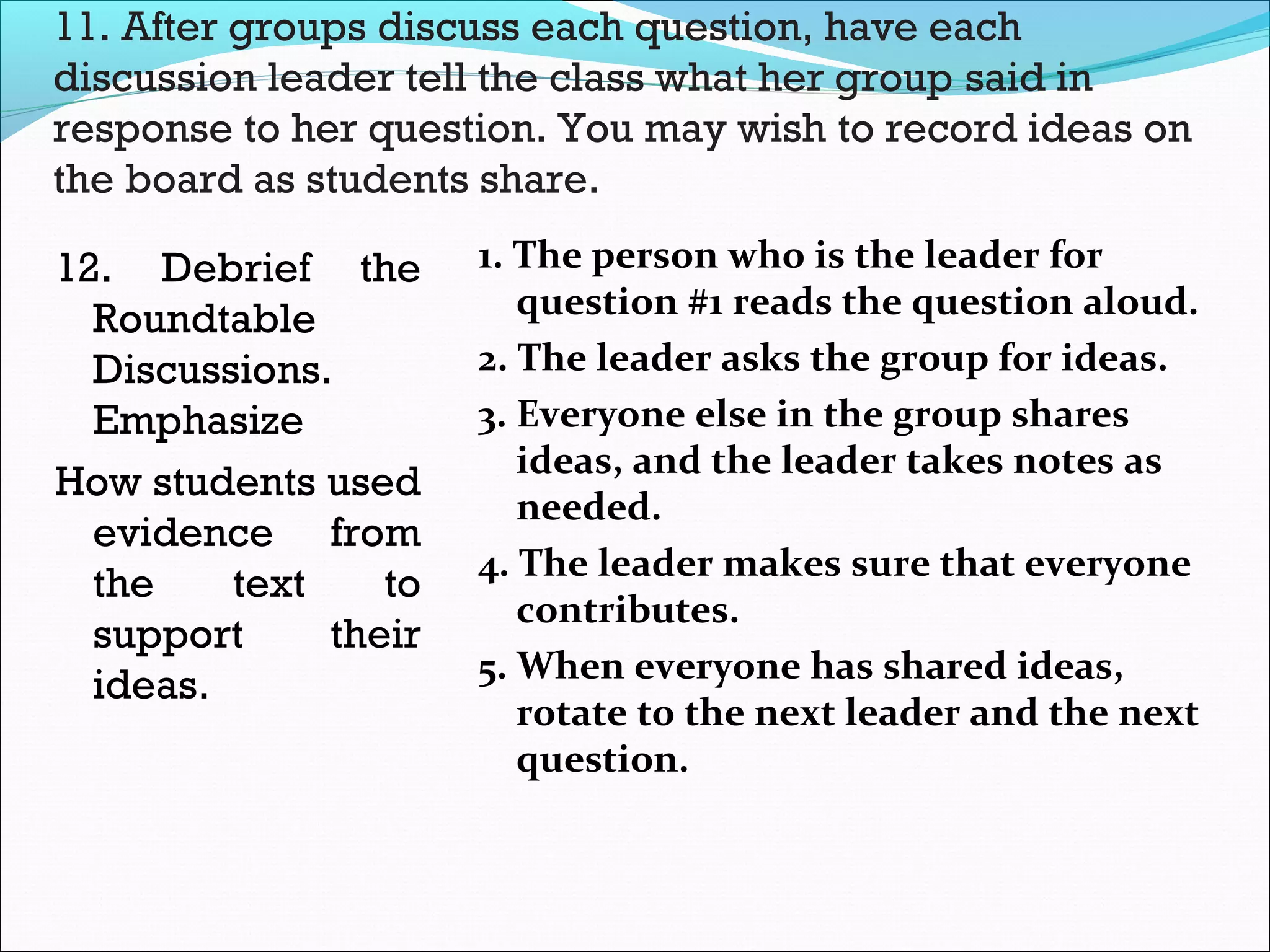 11. After groups discuss each question, have each
discussion leader tell the class what her group said in
response to her question. You may wish to record ideas on
the board as students share.
12. Debrief the
Roundtable
Discussions.
Emphasize
How students used
evidence from
the text to
support their
ideas.
1. The person who is the leader for
question #1 reads the question aloud.
2. The leader asks the group for ideas.
3. Everyone else in the group shares
ideas, and the leader takes notes as
needed.
4. The leader makes sure that everyone
contributes.
5. When everyone has shared ideas,
rotate to the next leader and the next
question.
 