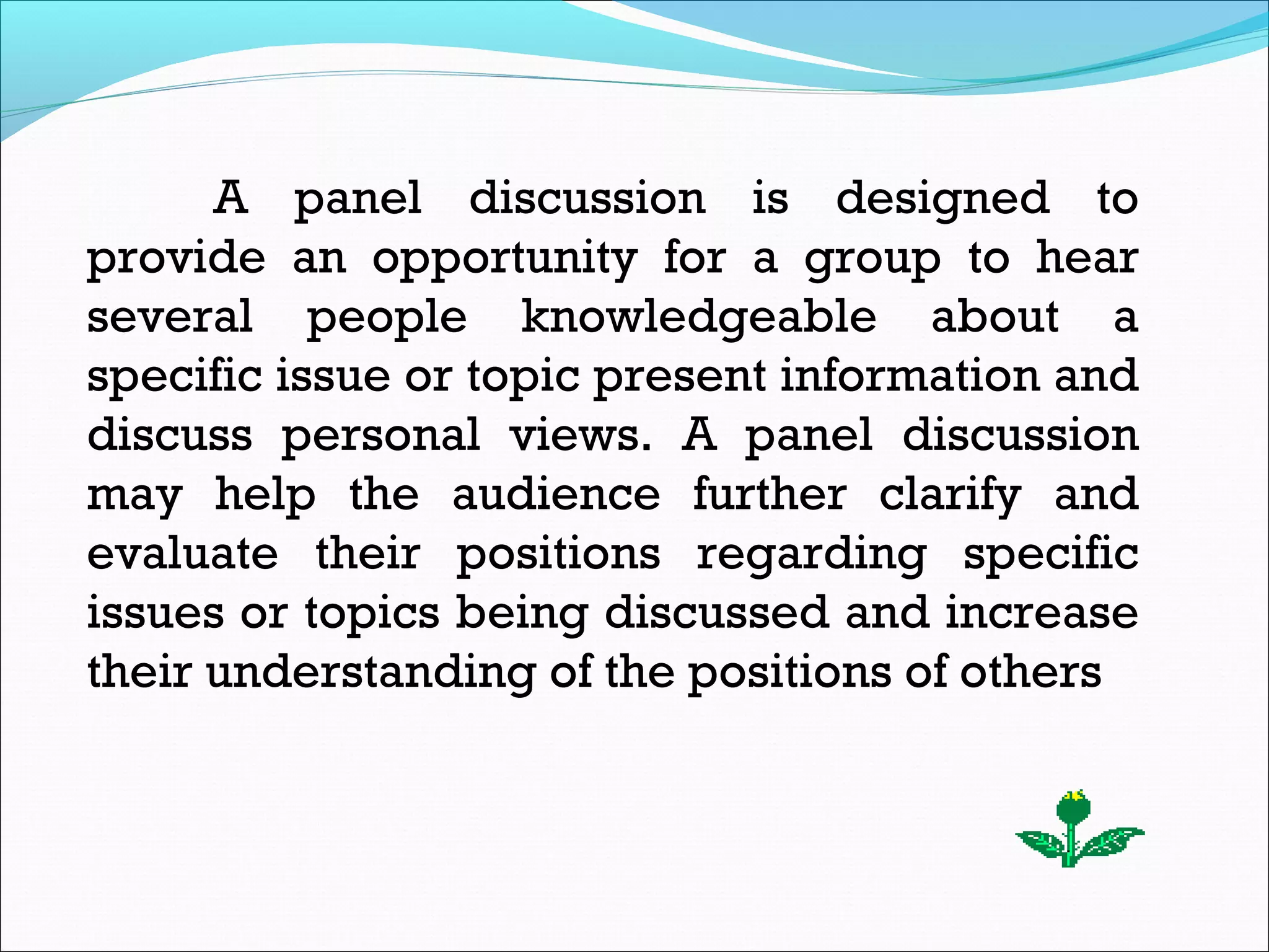 A panel discussion is designed to
provide an opportunity for a group to hear
several people knowledgeable about a
specific issue or topic present information and
discuss personal views. A panel discussion
may help the audience further clarify and
evaluate their positions regarding specific
issues or topics being discussed and increase
their understanding of the positions of others.
 