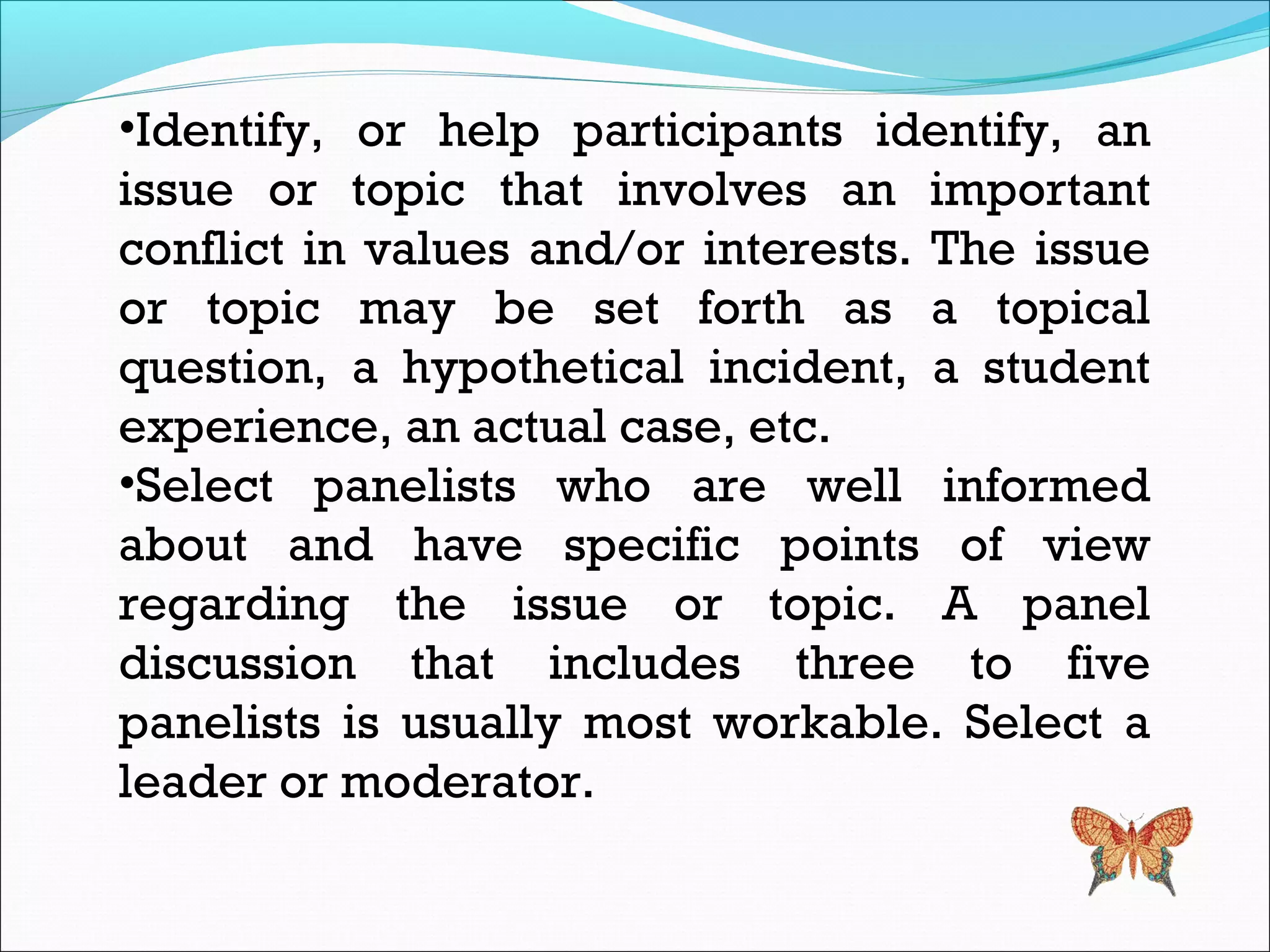 •Identify, or help participants identify, an
issue or topic that involves an important
conflict in values and/or interests. The issue
or topic may be set forth as a topical
question, a hypothetical incident, a student
experience, an actual case, etc.
•Select panelists who are well informed
about and have specific points of view
regarding the issue or topic. A panel
discussion that includes three to five
panelists is usually most workable. Select a
leader or moderator.
 
