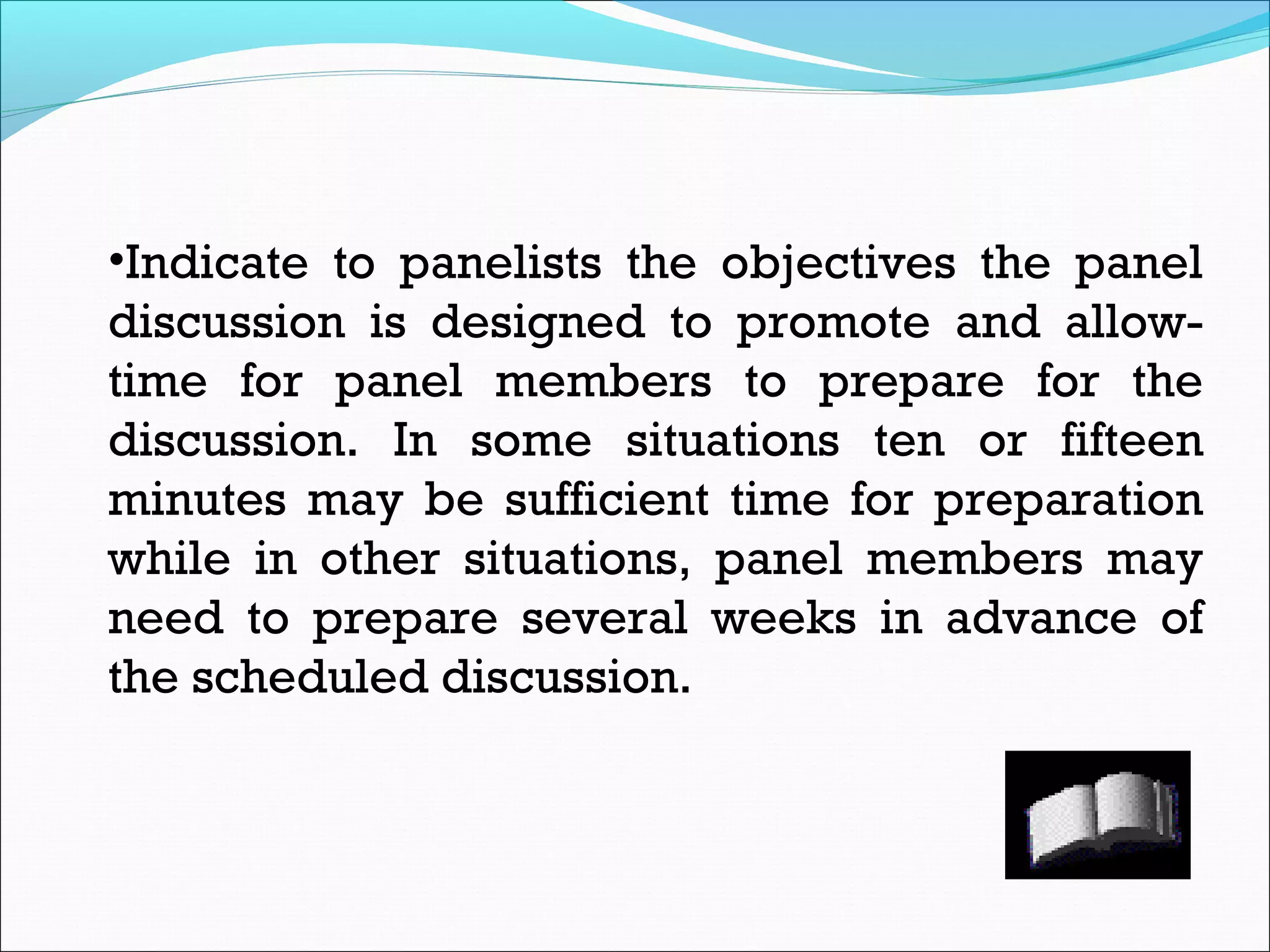 •Indicate to panelists the objectives the panel
discussion is designed to promote and allow-
time for panel members to prepare for the
discussion. In some situations ten or fifteen
minutes may be sufficient time for preparation
while in other situations, panel members may
need to prepare several weeks in advance of
the scheduled discussion.
 